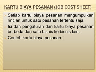 KARTU BIAYA PESANAN (JOB COST SHEET)
 Setiap kartu biaya pesanan mengumpulkan
rincian untuk satu pesanan tertentu saja.
 Isi dan pengaturan dari kartu biaya pesanan
berbeda dari satu bisnis ke bisnis lain.
 Contoh kartu biaya pesanan :
 