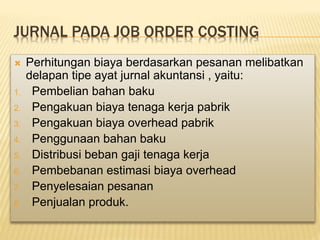 JURNAL PADA JOB ORDER COSTING
 Perhitungan biaya berdasarkan pesanan melibatkan
delapan tipe ayat jurnal akuntansi , yaitu:
1. Pembelian bahan baku
2. Pengakuan biaya tenaga kerja pabrik
3. Pengakuan biaya overhead pabrik
4. Penggunaan bahan baku
5. Distribusi beban gaji tenaga kerja
6. Pembebanan estimasi biaya overhead
7. Penyelesaian pesanan
8. Penjualan produk.
 