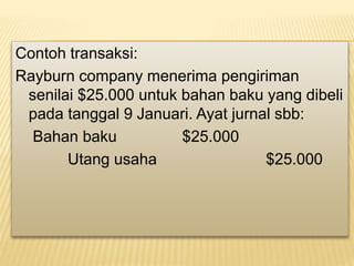 Contoh transaksi:
Rayburn company menerima pengiriman
senilai $25.000 untuk bahan baku yang dibeli
pada tanggal 9 Januari. Ayat jurnal sbb:
Bahan baku $25.000
Utang usaha $25.000
 