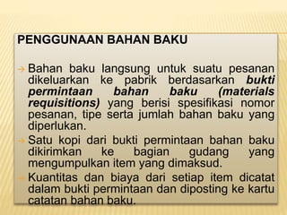 PENGGUNAAN BAHAN BAKU
 Bahan baku langsung untuk suatu pesanan
dikeluarkan ke pabrik berdasarkan bukti
permintaan bahan baku (materials
requisitions) yang berisi spesifikasi nomor
pesanan, tipe serta jumlah bahan baku yang
diperlukan.
 Satu kopi dari bukti permintaan bahan baku
dikirimkan ke bagian gudang yang
mengumpulkan item yang dimaksud.
 Kuantitas dan biaya dari setiap item dicatat
dalam bukti permintaan dan diposting ke kartu
catatan bahan baku.
 