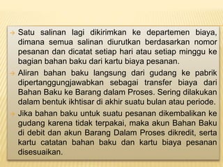  Satu salinan lagi dikirimkan ke departemen biaya,
dimana semua salinan diurutkan berdasarkan nomor
pesanan dan dicatat setiap hari atau setiap minggu ke
bagian bahan baku dari kartu biaya pesanan.
 Aliran bahan baku langsung dari gudang ke pabrik
dipertanggungjawabkan sebagai transfer biaya dari
Bahan Baku ke Barang dalam Proses. Sering dilakukan
dalam bentuk ikhtisar di akhir suatu bulan atau periode.
 Jika bahan baku untuk suatu pesanan dikembalikan ke
gudang karena tidak terpakai, maka akun Bahan Baku
di debit dan akun Barang Dalam Proses dikredit, serta
kartu catatan bahan baku dan kartu biaya pesanan
disesuaikan.
 