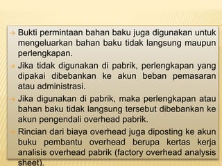  Bukti permintaan bahan baku juga digunakan untuk
mengeluarkan bahan baku tidak langsung maupun
perlengkapan.
 Jika tidak digunakan di pabrik, perlengkapan yang
dipakai dibebankan ke akun beban pemasaran
atau administrasi.
 Jika digunakan di pabrik, maka perlengkapan atau
bahan baku tidak langsung tersebut dibebankan ke
akun pengendali overhead pabrik.
 Rincian dari biaya overhead juga diposting ke akun
buku pembantu overhead berupa kertas kerja
analisis overhead pabrik (factory overhead analysis
sheet).
 