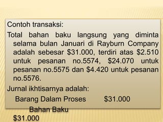 Contoh transaksi:
Total bahan baku langsung yang diminta
selama bulan Januari di Rayburn Company
adalah sebesar $31.000, terdiri atas $2.510
untuk pesanan no.5574, $24.070 untuk
pesanan no.5575 dan $4.420 untuk pesanan
no.5576.
Jurnal ikhtisarnya adalah:
Barang Dalam Proses $31.000
Bahan Baku
$31.000
 
