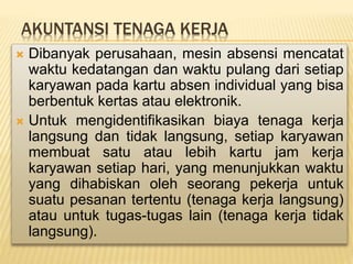 AKUNTANSI TENAGA KERJA
 Dibanyak perusahaan, mesin absensi mencatat
waktu kedatangan dan waktu pulang dari setiap
karyawan pada kartu absen individual yang bisa
berbentuk kertas atau elektronik.
 Untuk mengidentifikasikan biaya tenaga kerja
langsung dan tidak langsung, setiap karyawan
membuat satu atau lebih kartu jam kerja
karyawan setiap hari, yang menunjukkan waktu
yang dihabiskan oleh seorang pekerja untuk
suatu pesanan tertentu (tenaga kerja langsung)
atau untuk tugas-tugas lain (tenaga kerja tidak
langsung).
 