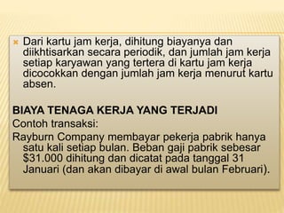  Dari kartu jam kerja, dihitung biayanya dan
diikhtisarkan secara periodik, dan jumlah jam kerja
setiap karyawan yang tertera di kartu jam kerja
dicocokkan dengan jumlah jam kerja menurut kartu
absen.
BIAYA TENAGA KERJA YANG TERJADI
Contoh transaksi:
Rayburn Company membayar pekerja pabrik hanya
satu kali setiap bulan. Beban gaji pabrik sebesar
$31.000 dihitung dan dicatat pada tanggal 31
Januari (dan akan dibayar di awal bulan Februari).
 
