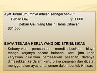 Ayat Jurnal umumnya adalah sebagai berikut:
Beban Gaji $31.000
Beban Gaji Yang Masih Harus Dibayar
$31.000
BIAYA TENAGA KERJA YANG DIDISTRIBUSIKAN
 Kebanyakan perusahaan mendistribusikan biaya
tenaga kerjanya secara bulanan, kartu jam kerja
karyawan diurutkan berdasarkan pesanan, datanya
dimasukkan ke dalam kartu biaya pesanan dan dicatat
menggunakan ayat jurnal umum dalam bentuk ikhtisar.
 