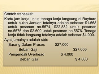 Contoh transaksi:
Kartu jam kerja untuk tenaga kerja langsung di Rayburn
untuk bulan Januari totalnya adalah sebesar $1.568
untuk pesanan no.5574, $22.832 untuk pesanan
no.5575 dan $2.600 untuk pesanan no.5576. Tenaga
kerja tidak langsung totalnya adalah sebesar $4.000.
Ayat jurnalnya adalah sbb:
Barang Dalam Proses $27.000
Beban Gaji $27.000
Pengendali Overhead $ 4.000
Beban Gaji $ 4.000
 