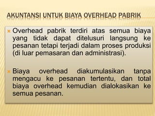 AKUNTANSI UNTUK BIAYA OVERHEAD PABRIK
 Overhead pabrik terdiri atas semua biaya
yang tidak dapat ditelusuri langsung ke
pesanan tetapi terjadi dalam proses produksi
(di luar pemasaran dan administrasi).
 Biaya overhead diakumulasikan tanpa
mengacu ke pesanan tertentu, dan total
biaya overhead kemudian dialokasikan ke
semua pesanan.
 