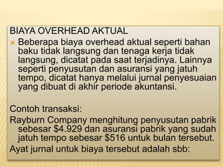 BIAYA OVERHEAD AKTUAL
 Beberapa biaya overhead aktual seperti bahan
baku tidak langsung dan tenaga kerja tidak
langsung, dicatat pada saat terjadinya. Lainnya
seperti penyusutan dan asuransi yang jatuh
tempo, dicatat hanya melalui jurnal penyesuaian
yang dibuat di akhir periode akuntansi.
Contoh transaksi:
Rayburn Company menghitung penyusutan pabrik
sebesar $4.929 dan asuransi pabrik yang sudah
jatuh tempo sebesar $516 untuk bulan tersebut.
Ayat jurnal untuk biaya tersebut adalah sbb:
 