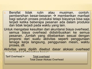 3. Bersifat tidak rutin atau musiman, contoh:
pembersihan besar-besaran  memberikan manfaat
bagi seluruh proses produksi tetapi biayanya bisa saja
terjadi ketika beberapa pesanan ada dalam produksi
dan tidak terjadi pada waktu yang lain.
Untuk mengatasi kesulitan dari akuntansi biaya overhead,
semua biaya overhead didistribusikan ke semua
pesanan. Jumlah yang dibebankan sesuai dengan
proporsi dari suatu aktivitas seperti penggunaan
tenaga kerja langsung, penggunaan mesin, waktu
proses, dll.
Aktivitas yang dipilih disebut dasar alokasi overhead
(overhead allocation base).
Tarif Overhead = Total overhead
Total Dasar Alokasi Overhead
 