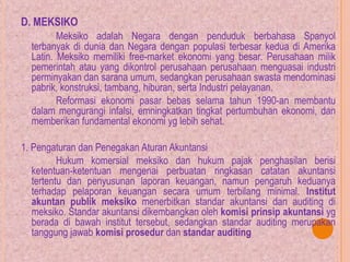 D. MEKSIKO
Meksiko adalah Negara dengan penduduk berbahasa Spanyol
terbanyak di dunia dan Negara dengan populasi terbesar kedua di Amerika
Latin. Meksiko memiliki free-market ekonomi yang besar. Perusahaan milik
pemerintah atau yang dikontrol perusahaan perusahaan menguasai industri
perminyakan dan sarana umum, sedangkan perusahaan swasta mendominasi
pabrik, konstruksi, tambang, hiburan, serta Industri pelayanan.
Reformasi ekonomi pasar bebas selama tahun 1990-an membantu
dalam mengurangi infalsi, emningkatkan tingkat pertumbuhan ekonomi, dan
memberikan fundamental ekonomi yg lebih sehat.
1. Pengaturan dan Penegakan Aturan Akuntansi
Hukum komersial meksiko dan hukum pajak penghasilan berisi
ketentuan-ketentuan mengenai perbuatan ringkasan catatan akuntansi
tertentu dan penyusunan laporan keuangan, namun pengaruh keduanya
terhadap pelaporan keuangan secara umum terbilang minimal. Institut
akuntan publik meksiko menerbitkan standar akuntansi dan auditing di
meksiko. Standar akuntansi dikembangkan oleh komisi prinsip akuntansi yg
berada di bawah institut tersebut, sedangkan standar auditing merupakan
tanggung jawab komisi prosedur dan standar auditing
 