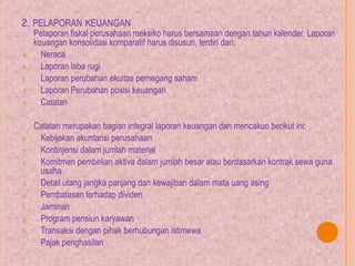 2. PELAPORAN KEUANGAN
Pelaporan fiskal perusahaan meksiko harus bersamaan dengan tahun kalender. Laporan
keuangan konsolidasi komparatif harus disusun, terdiri dari:
a. Neraca
b. Laporan laba rugi
c. Laporan perubahan ekuitas pemegang saham
d. Laporan Perubahan posisi keuangan
e. Catatan
Catatan merupakan bagian integral laporan keuangan dan mencakuo berikut ini:
a. Kebijakan akuntansi perusahaan
b. Kontinjensi dalam jumlah material
c. Komitmen pembelian aktiva dalam jumlah besar atau berdasarkan kontrak sewa guna
usaha
d. Detail utang jangka panjang dan kewajiban dalam mata uang asing
e. Pembatasan terhadap dividen
f. Jaminan
g. Program pensiun karyawan
h. Transaksi dengan pihak berhubungan istimewa
i. Pajak penghasilan
 