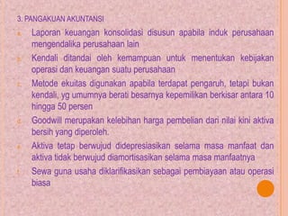 3. PANGAKUAN AKUNTANSI
a. Laporan keuangan konsolidasi disusun apabila induk perusahaan
mengendalika perusahaan lain
b. Kendali ditandai oleh kemampuan untuk menentukan kebijakan
operasi dan keuangan suatu perusahaan
c. Metode ekuitas digunakan apabila terdapat pengaruh, tetapi bukan
kendali, yg umumnya berati besarnya kepemilikan berkisar antara 10
hingga 50 persen
d. Goodwill merupakan kelebihan harga pembelian dari nilai kini aktiva
bersih yang diperoleh.
e. Aktiva tetap berwujud didepresiasikan selama masa manfaat dan
aktiva tidak berwujud diamortisasikan selama masa manfaatnya
f. Sewa guna usaha diklarifikasikan sebagai pembiayaan atau operasi
biasa
 