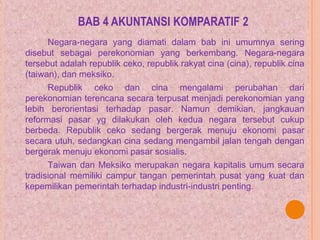 BAB 4 AKUNTANSI KOMPARATIF 2
Negara-negara yang diamati dalam bab ini umumnya sering
disebut sebagai perekonomian yang berkembang. Negara-negara
tersebut adalah republik ceko, republik rakyat cina (cina), republik cina
(taiwan), dan meksiko.
Republik ceko dan cina mengalami perubahan dari
perekonomian terencana secara terpusat menjadi perekonomian yang
lebih berorientasi terhadap pasar. Namun demikian, jangkauan
reformasi pasar yg dilakukan oleh kedua negara tersebut cukup
berbeda. Republik ceko sedang bergerak menuju ekonomi pasar
secara utuh, sedangkan cina sedang mengambil jalan tengah dengan
bergerak menuju ekonomi pasar sosialis.
Taiwan dan Meksiko merupakan negara kapitalis umum secara
tradisional memiliki campur tangan pemerintah pusat yang kuat dan
kepemilikan pemerintah terhadap industri-industri penting.
 