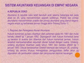 SISTEM AKUNTANSI KEUANGAN DI EMPAT NEGARA
A.REPUBLIK CEKO
Akuntansi di republik ceko telah berubah arah selama beberapa kali pada
abad ke 20, yang mencerminkan sejarah politiknya. Praktik dan prinsip
akunatansi mencerminkan praktik dan prinsip akuntansi yang dianut negara-
negara eropa yg berbahasa jerman hingga akhir Perang Dunia 11.
1. Regulasi dan Penegakan Aturan Akuntansi
Hukum komersial yg baru disahkan oleh parlemen pada thn 1991 dan mulai
berlaku efektif tgl 1 januari 1992. Dipengaruhi oleh hukum komerisal lama
yg berakar di austria dan dibentuk dari hukum komerisal jerman, hukum
tersebut memperkenalkan sejumlah aturan terkait dengan usaha. Undang-
undang akuntansi disahkan pada tahun 1991 dan berlaku efektif tgl 1
januari 1993. Dibuat berdasarkan Direktif keempat dan ketujuh UE, undang-
undang tsb secara khusus menegaskan penggunakan daftar akun yg
digunakan utk pembuatan catatan dan penyusunan laporan keuangan
 