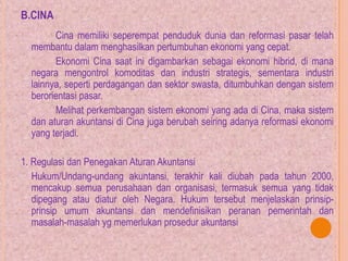 B.CINA
Cina memiliki seperempat penduduk dunia dan reformasi pasar telah
membantu dalam menghasilkan pertumbuhan ekonomi yang cepat.
Ekonomi Cina saat ini digambarkan sebagai ekonomi hibrid, di mana
negara mengontrol komoditas dan industri strategis, sementara industri
lainnya, seperti perdagangan dan sektor swasta, ditumbuhkan dengan sistem
berorientasi pasar.
Melihat perkembangan sistem ekonomi yang ada di Cina, maka sistem
dan aturan akuntansi di Cina juga berubah seiring adanya reformasi ekonomi
yang terjadi.
1. Regulasi dan Penegakan Aturan Akuntansi
Hukum/Undang-undang akuntansi, terakhir kali diubah pada tahun 2000,
mencakup semua perusahaan dan organisasi, termasuk semua yang tidak
dipegang atau diatur oleh Negara. Hukum tersebut menjelaskan prinsip-
prinsip umum akuntansi dan mendefinisikan peranan pemerintah dan
masalah-masalah yg memerlukan prosedur akuntansi
 
