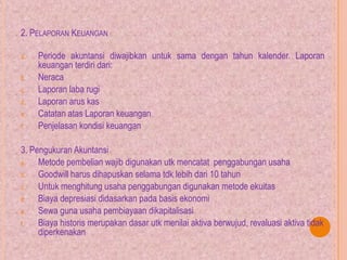 2. PELAPORAN KEUANGAN
a. Periode akuntansi diwajibkan untuk sama dengan tahun kalender. Laporan
keuangan terdiri dari:
b. Neraca
c. Laporan laba rugi
d. Laporan arus kas
e. Catatan atas Laporan keuangan
f. Penjelasan kondisi keuangan
3. Pengukuran Akuntansi
a. Metode pembelian wajib digunakan utk mencatat penggabungan usaha
b. Goodwill harus dihapuskan selama tdk lebih dari 10 tahun
c. Untuk menghitung usaha penggabungan digunakan metode ekuitas
d. Biaya depresiasi didasarkan pada basis ekonomi
e. Sewa guna usaha pembiayaan dikapitalisasi
f. Biaya historis merupakan dasar utk menilai aktiva berwujud, revaluasi aktiva tidak
diperkenakan
 