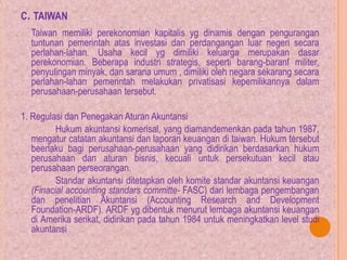 C. TAIWAN
Taiwan memiliki perekonomian kapitalis yg dinamis dengan pengurangan
tuntunan pemerintah atas investasi dan perdangangan luar negeri secara
perlahan-lahan. Usaha kecil yg dimiliki keluarga merupakan dasar
perekonomian. Beberapa industri strategis, seperti barang-baranf militer,
penyulingan minyak, dan sarana umum , dimiliki oleh negara sekarang secara
perlahan-lahan pemerintah melakukan privatisasi kepemilikannya dalam
perusahaan-perusahaan tersebut.
1. Regulasi dan Penegakan Aturan Akuntansi
Hukum akuntansi komerisal, yang diamandemenkan pada tahun 1987,
mengatur catatan akuntansi dan laporan keuangan di taiwan. Hukum tersebut
beerlaku bagi perusahaan-perusahaan yang didirikan berdasarkan hukum
perusahaan dan aturan bisnis, kecuali untuk persekutuan kecil atau
perusahaan perseorangan.
Standar akuntansi ditetapkan oleh komite standar akuntansi keuangan
(Finacial accounting standars committe- FASC) dari lembaga pengembangan
dan penelitian Akuntansi (Accounting Research and Development
Foundation-ARDF). ARDF yg dibentuk menurut lembaga akuntansi keuangan
di Amerika serikat, didirikan pada tahun 1984 untuk meningkatkan level studi
akuntansi
 