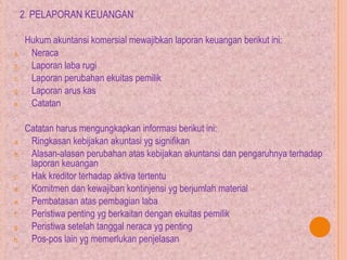 2. PELAPORAN KEUANGAN
Hukum akuntansi komersial mewajibkan laporan keuangan berikut ini:
a. Neraca
b. Laporan laba rugi
c. Laporan perubahan ekuitas pemilik
d. Laporan arus kas
e. Catatan
Catatan harus mengungkapkan informasi berikut ini:
a. Ringkasan kebijakan akuntasi yg signifikan
b. Alasan-alasan perubahan atas kebijakan akuntansi dan pengaruhnya terhadap
laporan keuangan
c. Hak kreditor terhadap aktiva tertentu
d. Komitmen dan kewajiban kontinjensi yg berjumlah material
e. Pembatasan atas pembagian laba
f. Peristiwa penting yg berkaitan dengan ekuitas pemilik
g. Peristiwa setelah tanggal neraca yg penting
h. Pos-pos lain yg memerlukan penjelasan
 