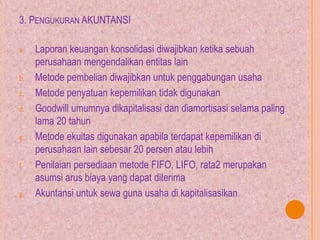 3. PENGUKURAN AKUNTANSI
a. Laporan keuangan konsolidasi diwajibkan ketika sebuah
perusahaan mengendalikan entitas lain
b. Metode pembelian diwajibkan untuk penggabungan usaha
c. Metode penyatuan kepemilikan tidak digunakan
d. Goodwill umumnya dikapitalisasi dan diamortisasi selama paling
lama 20 tahun
e. Metode ekuitas digunakan apabila terdapat kepemilikan di
perusahaan lain sebesar 20 persen atau lebih
f. Penilaian persediaan metode FIFO, LIFO, rata2 merupakan
asumsi arus biaya yang dapat diterima
g. Akuntansi untuk sewa guna usaha di kapitalisasikan
 
