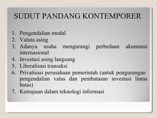 SUDUT PANDANG KONTEMPORER
1. Pengendalian modal
2. Valuta asing
3. Adanya usaha mengurangi perbedaan akuntansi
internasional
4. Investasi asing langsung
5. Liberalisasi transaksi
6. Privatisasi perusahaan pemerintah (untuk pengurangan
pengendalian valas dan pembatasan investasi lintas
batas)
7. Kemajuan dalam teknologi informasi
 
