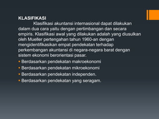 KLASIFIKASI
Klasifikasi akuntansi internasional dapat dilakukan
dalam dua cara yaitu dengan pertimbangan dan secara
empiris. Klasifikasi awal yang dilakukan adalah yang diusulkan
oleh Mueller pertengahan tahun 1960-an dengan
mengidentifikasikan empat pendekatan terhadap
perkembangan akuntansi di negara-negara barat dengan
sistem ekonomi berorientasi pasar.
 Berdasarkan pendekatan makroekonomi
 Berdasarkan pendekatan mikroekonomi
 Berdasarkan pendekatan independen.
 Berdasarkan pendekatan yang seragam.
 