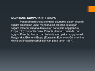AKUNTANSI KOMPARATIF : EROPA
Pengetahuan khusus tentang akuntansi dalam sebuah
negara diperlukan untuk menganalisis laporan keuangan
negara tersebut dimana difokuskan pada lima anggota Uni
Eropa (EU): Republik Ceko, Prancis, Jerman, Belanda, dan
inggris, Prancis, Jerman dan belanda merupakan anggota asli
Masyarakat Ekonomi Eropa (European Economic Community)
ketika organisasi tersebut didirikan pada tahun 1957.
 