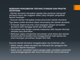 BEBERAPA PENGAMATAN TENTANG STANDAR DAN PRAKTIK
AKUNTANSI
- Standar akuntansi merupakan regulasi atau peraturan (sering kali
termasuk hukum dan anggaran dasar) yang mengatur pengolahan
laporan keuangan .
- Susunan standar merupakan proses perumusan standar akuntansi.
Tiga alasan praktik akuntansi dapat menyimpang dari standar akuntansi :
 Di banyak negara hukuman untuk kegagalan dengan pernyataan
akuntansi resmi dianggap lemah atau tidak efektif.
 Perusahaan bisa dengan sukarela melaporkan lebih banyak informasi
daripada yang diharuskan.
 Beberapa negara mengizinkan perusahaan untuk keluar jalur standar
akuntansi jika hal tersebut bisa menggambarkan hasil operasi dan
posisi keuangan perusahaan dengan lebih baik.
Susunan standar akuntansi menggabungkan dua kombinasi, yaitu :
 Sektor swasta: profesi akuntansi dan kelompok lain (pengguna dan
penyusun laporan keuangan)
 Sektor umum: perwakilan seperti petugas pajak, perwakilan pemerintah
yang bertanggungjawab atas hukum komersial dan komisi keamanan.
 