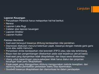 Lanjutan
Laporan Keuangan
 Perusahaan Perancis harus melaporkan hal-hal berikut:
 Neraca
 Laporan Laba Rugi
 Catatan atas laporan keuangan
 Laporan Direktur
 Laporan Auditor
Patokan Akuntansi
 Aset-aset berwujud biasanya dihitung berdasarkan nilai perolehan.
 Depresiasi dilakukan menurut ketentuan pajak, biasanya dengan metode garis garis
lurus atau saldo menurun.
 Persediaan dinilai berdasarkan nilai terendah (FIFO) atau rata-rata tertimbang.
 Biaya riset dan pengembangan dibebankan pada saat terjadinya (akrual basis)
 Aset-aset yang dipinjamkan tidak dikapitalisasi, dan biaya sewa dibebankan.
 Utang untuk kepentingan pasca-pekerjaan tidak harus diakui dan pinjaman
keuangan tidak perlu dikapitalisasi.
 Pajak-pajak yang ditangguhkan dihitung menggunakan metode kewajiban, dan
dipotong ketika pembalikan perbedaan waktu bisa diperkirakan.
 Goodwill biasanya dikapitalisasi dan diamortisasi ke dalam pendapatan.
 