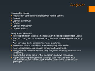 Lanjutan
Laporan Keuangan
 Perusahaan Jerman harus melaporkan hal-hal berikut:
 Neraca
 Laporan Laba Rugi
 Catatan
 Laporan Manajemen
 Laporan Auditor
Pengukuran Akuntansi
 Metode pembelian (akuisisi) menggunakan metode penggabungan usaha.
 Aset dan utang dari badan usaha yang diakuisisi dinaikkan pada nilai yang
ada.
 Aset berwujud dinilai berdasarkan harga perolehan.
 Persediaan dicatat pada biaya atau pasar yang lebih rendah.
 Depresiasi dinilai sesuai dengan penurunan tingkat pajak.
 Menggunakan pendekatan mata uang fungsional terhadap translasi mata
uang asing.
 Goodwill diuji setiap tahun untuk mengetahui adanya penurunan.
 Pajak-pajak yang ditangguhkan biasanya tidak muncul dalam akun
perusahaan pribadi, namun pajak tersebut bisa muncul dalam laporan
gabungan
 