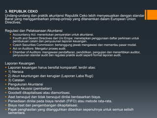3. REPUBLIK CEKO
Undang-undang dan praktik akuntansi Republik Ceko lebih menyesuaikan dengan standar
Barat yang menggambarkan prinsip-prinsip yang ditanamkan dalam European Union
Directives.
Regulasi dan Pelaksanaan Akuntansi
 Accountancy Act: menentukan persyaratan untuk akuntansi.
 Fourth and Sevent Directives dari Uni Eropa: menetapkan penggunaan daftar perkiraan untuk
pembukuan catatn dan penyusunan laporan keuangan.
 Czech Securities Commission: bertanggung jawab mengawasi dan memantau pasar modal.
 Act on Auditors: Mengatur proses audit.
 Chamber of Auditors: mengawasi pendaftaran, pendidikan, pengujian dan menertibkan auditor,
penyusunan standar audit dan regulasi praktik audit seperti format laporan audit.
Laporan Keuangan
 Laporan keuangan harus bersifat komparatif, terdiri atas:
 1) Neraca
 2) Akun keuntungan dan kerugian (Laporan Laba Rugi)
 3) Catatan
 Pengukuran Akuntansi
 Metode Akuisisi (pembelian)
 Goodwill dikapitalisasi atau diamortisasi.
 Aset berwujud dan tidak berwujud dinilai berdasarkan biaya.
 Persediaan dinilai pada biaya rendah (FIFO) atau metode rata-rata.
 Biaya riset dan pengembangan dikapitalisasi.
 Pajak penghasilan yang ditangguhkan diberikan sepenuhnya untuk semua selisih
sementara.
 
