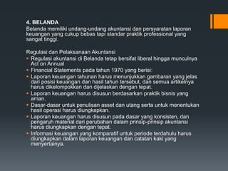 4. BELANDA
Belanda memiliki undang-undang akuntansi dan persyaratan laporan
keuangan yang cukup bebas tapi standar praktik professional yang
sangat tinggi.
Regulasi dan Pelaksanaan Akuntansi
 Regulasi akuntansi di Belanda tetap bersifat liberal hingga munculnya
Act on Annual
 Financial Statements pada tahun 1970 yang berisi:
 Laporan keuangan tahunan harus menunjukkan gambaran yang jelas
dari posisi keuangan dan hasil tahun tersebut, dan semua artikelnya
harus dikelompokkan dan dijelaskan dengan tepat.
 Laporan keuangan harus disusun berdasarkan praktik bisnis yang
aman.
 Dasar-dasar untuk penulisan asset dan utang serta untuk menentukan
hasil operasi harus diungkapkan.
 Laporan keuangan harus disusun pada dasar yang konsisten, dan
pengaruh material dari perubahan dalam prinsip-prinsip akuntansi
harus diungkapkan dengan tepat.
 Informasi keuangan yang komparatif untuk periode terdahulu harus
diungkapkan dalam laporan keuangan dan catatan kaki yang
menyertainya.
 