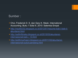 Sumber :
 Choi, Frederick D. S. dan Gary K. Meek. International
Accounting. Buku 1 Edisi 6. 2010: Salemba Empat
 http://nayli0232.blogspot.co.id/2012/01/resume-bab-i-bab-ii-
akuntansi.html
 http://safitrifitrieka.blogspot.co.id/2015/03/akuntansi-
internasional-bab-i_13.html
 http://edithmarhaeni.blogspot.co.id/2011/02/akuntansi-
internasional-sudut-pandang.html
 
