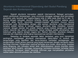Akuntansi Internasional Dipandang dari Sudut Pandang
Sejarah dan Kontemporer
Sejarah akuntansi merupakan sejarah internasional. Sebagai permulaan,
sistem pembukuan berpasangan, yang umumnya dianggap sebagai awal penciptaan
akuntansi yaitu berawal dari negara-negara kota di Italia pada abad ke-14 dan 15.
Seiring dengan kekuatan ekonomi Amerika Serikat yang tumbuh selama paruh
pertama abad ke-20, kerumitan masalah-masalah akuntansi muncul secara
bersamaan pula. Berkebalikan dengan sifat warisan akuntansi yang internasional
tersebut adalah bahwa di banyak negara, akuntansi tetap merpakan masalah
nasional, dengan standar dan praktik nasional yang melekat sangat erat dengan
hukum nasional dan aturan professional. Hanya terdapat sedikit pemahaman atas
ketentuan yang sejenis dengan negara lain. Namun demikian, akuntansi melayani
manusia dan organisasi yang lingkup keputusannya semakin internasional.
Sekarang ini terdapat sejumlah faktor tambahan yang turut menambah
pentingnya mempelajari akuntansi internasional. faktor-faktor ini tumbuh dari
pengurangan yang signifikan dan terus-menerus hambatan perdagangan dan
pengendalian modal secara nasional yang terjadi bersamaan dengan kemajuan dalam
teknologi informasi. Pengendlian nasional terhadap arus modal, valuta asing, investasi
asing langsung, dan transaksi terkait telah diliberalisasikan secara dramatis dalam
beberapa tahun terakhir, sehingga mengurangi hambatan-hambatan terhadap bisnis
internasional. Kemajuan dalam teknologi informasi juga menyebabkan perubahan
radikal dalam ekonomi produksi dan distribusi.
 