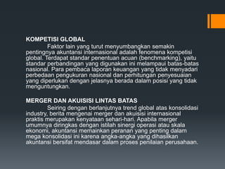 KOMPETISI GLOBAL
Faktor lain yang turut menyumbangkan semakin
pentingnya akuntansi internasional adalah fenomena kompetisi
global. Terdapat standar penentuan acuan (benchmarking), yaitu
standar perbandingan yang digunakan ini melampaui batas-batas
nasional. Para pembaca laporan keuangan yang tidak menyadari
perbedaan pengukuran nasional dan perhitungan penyesuaian
yang diperlukan dengan jelasnya berada dalam posisi yang tidak
menguntungkan.
MERGER DAN AKUISISI LINTAS BATAS
Seiring dengan berlanjutnya trend global atas konsolidasi
industry, berita mengenai merger dan akuisisi internasional
praktis merupakan kenyataan sehari-hari. Apabila merger
umumnya diringkas dengan istilah sinergi operasi atau skala
ekonomi, akuntansi memainkan peranan yang penting dalam
mega konsolidasi ini karena angka-angka yang dihasilkan
akuntansi bersifat mendasar dalam proses penilaian perusahaan.
 