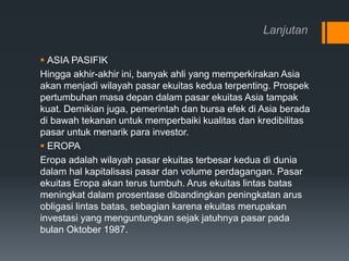 Lanjutan
 ASIA PASIFIK
Hingga akhir-akhir ini, banyak ahli yang memperkirakan Asia
akan menjadi wilayah pasar ekuitas kedua terpenting. Prospek
pertumbuhan masa depan dalam pasar ekuitas Asia tampak
kuat. Demikian juga, pemerintah dan bursa efek di Asia berada
di bawah tekanan untuk memperbaiki kualitas dan kredibilitas
pasar untuk menarik para investor.
 EROPA
Eropa adalah wilayah pasar ekuitas terbesar kedua di dunia
dalam hal kapitalisasi pasar dan volume perdagangan. Pasar
ekuitas Eropa akan terus tumbuh. Arus ekuitas lintas batas
meningkat dalam prosentase dibandingkan peningkatan arus
obligasi lintas batas, sebagian karena ekuitas merupakan
investasi yang menguntungkan sejak jatuhnya pasar pada
bulan Oktober 1987.
 