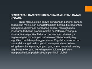 PENCATATAN DAN PENERIBITAN SAHAM LINTAS BATAS
NEGARA
Bukti menunjukkan bahwa perusahaan penerbit saham
bermaksud melakukan pencatatan lintas-bantas di eropa untuk
memperluas kelompok oemegang saham, meningkatkan
kesadaran terhadap produk mereka dan/atau membangun
kesadaran masyarakat terhadap perusahaan, khususnya
negara-negara dimana perusahaan memiliki operasi yang
segnifikan dan/atau pelanggan utama.Regulator nasional dan
bursa efek sangat berkompetisi dalam pencatatan saham
asing dan volume perdagangan, yang merupakan hal penting
bagi bursa efek yang berkeinginan untuk menjadi atau
mempertahankan posisi sebagai pemimpin global.
 