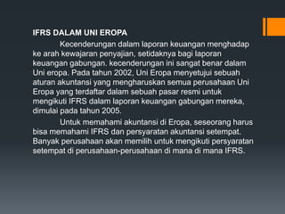 IFRS DALAM UNI EROPA
Kecenderungan dalam laporan keuangan menghadap
ke arah kewajaran penyajian, setidaknya bagi laporan
keuangan gabungan. kecenderungan ini sangat benar dalam
Uni eropa. Pada tahun 2002, Uni Eropa menyetujui sebuah
aturan akuntansi yang mengharuskan semua perusahaan Uni
Eropa yang terdaftar dalam sebuah pasar resmi untuk
mengikuti IFRS dalam laporan keuangan gabungan mereka,
dimulai pada tahun 2005.
Untuk memahami akuntansi di Eropa, seseorang harus
bisa memahami IFRS dan persyaratan akuntansi setempat.
Banyak perusahaan akan memilih untuk mengikuti persyaratan
setempat di perusahaan-perusahaan di mana di mana IFRS.
 