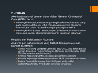 2. JERMAN
Akuntansi nasional Jerman diatur dalam German Commercial
Code (HGB), berisi:
 memungkinkan perusahaan yang mengeluarkan ekuitas atau utang
pada pasar modal resmi untuk menggunakan prinsip akuntansi
internasional dalam laporan keuangan gabungan mereka.
 memungkinkan adanya penetapan perusahaan sector swasta untuk
menyusun standar akuntansi bagi laporan keuangan gabungan.
Regulasi dan Pelaksanaan Akuntansi
Ada lima perusahaan besar yang terlibat dalam penyusunan
standar di Jerman:
 German Accounting Standards Committee atau GASC, atau dalam bahasa
Jerman, Deutsches Rechnungslegungs Standards Committee atau DRSC
(Otoritas penyusun standar Jerman)
 Financial Accounting Control Act (Badan pengontrol kepatuhan).
 Financial Reporting Enforcement Panel atau FREP (Dewan sector swasta)
 Federal Financial Supervisory Authority (Dewan sector public)
 Wirtschaftsprufer atau WPs (Badan pemeriksa perusahaan)
 