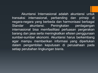 Akuntansi Internasional adalah akuntansi untuk
transaksi internasional, perbanding dan prinsip di
negara-negara yang berbeda dan harmonisasi berbagai
Standar akuntansi. Peningkatan perdagangan
internasional bisa memfasilitasi perluasan pergerakan
barang dan jasa serta meningkatkan efisien penggunaan
sumber-sumber ekonomi. Akuntansi harus berkembang
agar mampu memberikan informasi yang diperlukan
dalam pengambilan keputusan di perusahaan pada
setiap perubahan lingkungan bisnis.
 