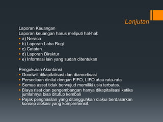 Lanjutan
Laporan Keuangan
Laporan keuangan harus meliputi hal-hal:
 a) Neraca
 b) Laporan Laba Rugi
 c) Catatan
 d) Laporan Direktur
 e) Informasi lain yang sudah ditentukan
Pengukuran Akuntansi
 Goodwill dikapitalisasi dan diamortisasi
 Persediaan dinilai dengan FIFO, LIFO atau rata-rata
 Semua asset tidak berwujud memiliki usia terbatas.
 Biaya riset dan pengembangan hanya dikapitalisasi ketika
jumlahnya bisa ditutup kembali
 Pajak penghasilan yang ditangguhkan diakui berdasarkan
konsep alokasi yang komprehensif.
 