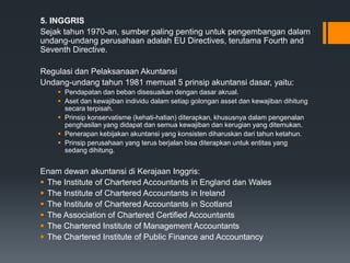 5. INGGRIS
Sejak tahun 1970-an, sumber paling penting untuk pengembangan dalam
undang-undang perusahaan adalah EU Directives, terutama Fourth and
Seventh Directive.
Regulasi dan Pelaksanaan Akuntansi
Undang-undang tahun 1981 memuat 5 prinsip akuntansi dasar, yaitu:
 Pendapatan dan beban disesuaikan dengan dasar akrual.
 Aset dan kewajiban individu dalam setiap golongan asset dan kewajiban dihitung
secara terpisah.
 Prinsip konservatisme (kehati-hatian) diterapkan, khususnya dalam pengenalan
penghasilan yang didapat dan semua kewajiban dan kerugian yang ditemukan.
 Penerapan kebijakan akuntansi yang konsisten diharuskan dari tahun ketahun.
 Prinsip perusahaan yang terus berjalan bisa diterapkan untuk entitas yang
sedang dihitung.
Enam dewan akuntansi di Kerajaan Inggris:
 The Institute of Chartered Accountants in England dan Wales
 The Institute of Chartered Accountants in Ireland
 The Institute of Chartered Accountants in Scotland
 The Association of Chartered Certified Accountants
 The Chartered Institute of Management Accountants
 The Chartered Institute of Public Finance and Accountancy
 