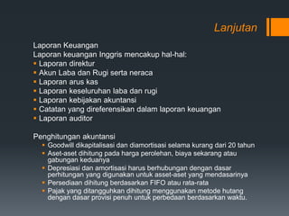 Lanjutan
Laporan Keuangan
Laporan keuangan Inggris mencakup hal-hal:
 Laporan direktur
 Akun Laba dan Rugi serta neraca
 Laporan arus kas
 Laporan keseluruhan laba dan rugi
 Laporan kebijakan akuntansi
 Catatan yang direferensikan dalam laporan keuangan
 Laporan auditor
Penghitungan akuntansi
 Goodwill dikapitalisasi dan diamortisasi selama kurang dari 20 tahun
 Aset-aset dihitung pada harga perolehan, biaya sekarang atau
gabungan keduanya
 Depresiasi dan amortisasi harus berhubungan dengan dasar
perhitungan yang digunakan untuk asset-aset yang mendasarinya
 Persediaan dihitung berdasarkan FIFO atau rata-rata
 Pajak yang ditangguhkan dihitung menggunakan metode hutang
dengan dasar provisi penuh untuk perbedaan berdasarkan waktu.
 