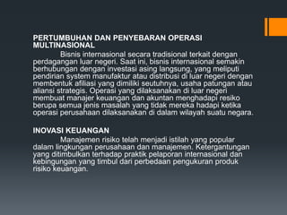 PERTUMBUHAN DAN PENYEBARAN OPERASI
MULTINASIONAL
Bisnis internasional secara tradisional terkait dengan
perdagangan luar negeri. Saat ini, bisnis internasional semakin
berhubungan dengan investasi asing langsung, yang meliputi
pendirian system manufaktur atau distribusi di luar negeri dengan
membentuk afiliasi yang dimiliki seutuhnya, usaha patungan atau
aliansi strategis. Operasi yang dilaksanakan di luar negeri
membuat manajer keuangan dan akuntan menghadapi resiko
berupa semua jenis masalah yang tidak mereka hadapi ketika
operasi perusahaan dilaksanakan di dalam wilayah suatu negara.
INOVASI KEUANGAN
Manajemen risiko telah menjadi istilah yang popular
dalam lingkungan perusahaan dan manajemen. Ketergantungan
yang ditimbulkan terhadap praktik pelaporan internasional dan
kebingungan yang timbul dari perbedaan pengukuran produk
risiko keuangan.
 