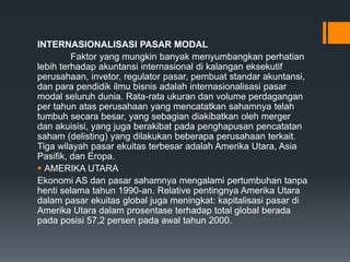INTERNASIONALISASI PASAR MODAL
Faktor yang mungkin banyak menyumbangkan perhatian
lebih terhadap akuntansi internasional di kalangan eksekutif
perusahaan, invetor, regulator pasar, pembuat standar akuntansi,
dan para pendidik ilmu bisnis adalah internasionalisasi pasar
modal seluruh dunia. Rata-rata ukuran dan volume perdagangan
per tahun atas perusahaan yang mencatatkan sahamnya telah
tumbuh secara besar, yang sebagian diakibatkan oleh merger
dan akuisisi, yang juga berakibat pada penghapusan pencatatan
saham (delisting) yang dilakukan beberapa perusahaan terkait.
Tiga wilayah pasar ekuitas terbesar adalah Amerika Utara, Asia
Pasifik, dan Eropa.
 AMERIKA UTARA
Ekonomi AS dan pasar sahamnya mengalami pertumbuhan tanpa
henti selama tahun 1990-an. Relative pentingnya Amerika Utara
dalam pasar ekuitas global juga meningkat: kapitalisasi pasar di
Amerika Utara dalam prosentase terhadap total global berada
pada posisi 57,2 persen pada awal tahun 2000.
 