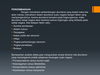 PERKEMBANGAN
Dengan memahami perkembangan akuntansi yang terjadi maka kita
akan mampu memahami sistem akuntansi suatu negara dengan faktor yang
mempengaruhinya, karena akuntansi bereaksi pada lingkungannya, maka
akuntansi setiap negara akan berbeda karena lingkungan yang berbeda pada
setiap negara. Ada delapan faktor yaitu :
 Sumber pendanaan
 Sistem hukum
 Perpajakan
 Ikatan politik dan ekonomi
 Inflasi
 Tingkat perkembangan ekonomi
 Tingkat pendidikan.
 Budaya.
Berdasarkan analisis diatas gray mengusulkan empat dimensi nilai akuntansi
yang memengaruhi praktik pelaporan keuangan suatu negara :
• Provesionalisme versus kontrol wajib
• Keseragaman versus fleksibilitas
• Konservatisme versus optimisme
• Kerahasiaan versus tranparansi
 