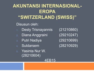 AKUNTANSI INTERNASIONAL-
EROPA
“SWITZERLAND (SWISS)”
Disusun oleh:
1. Desty Trisnayannis (21210860)
2. Diana Anggraini (29210247)
3. Putri Nadiya (29210699)
4. Suldarsem (28210929)
5. Yasinta Nur W.
(28210604)
4EB15
 