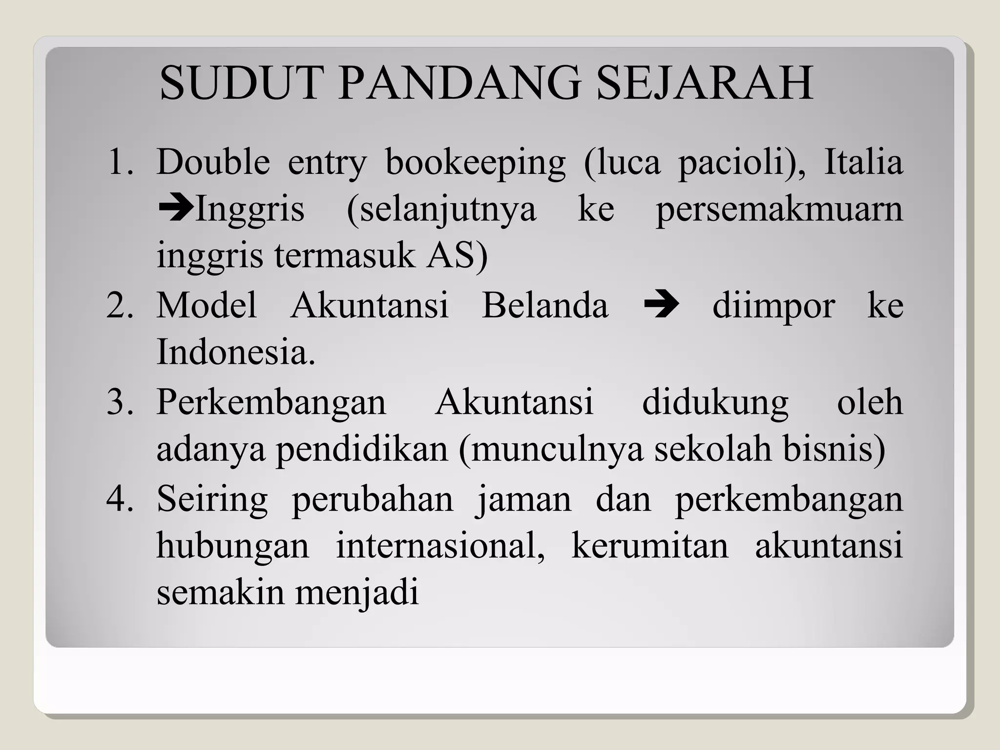 SUDUT PANDANG SEJARAH
1. Double entry bookeeping (luca pacioli), Italia
Inggris (selanjutnya ke persemakmuarn
inggris termasuk AS)
2. Model Akuntansi Belanda  diimpor ke
Indonesia.
3. Perkembangan Akuntansi didukung oleh
adanya pendidikan (munculnya sekolah bisnis)
4. Seiring perubahan jaman dan perkembangan
hubungan internasional, kerumitan akuntansi
semakin menjadi
 