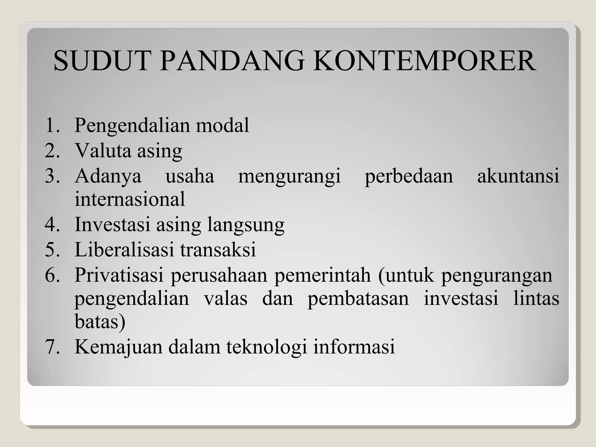 SUDUT PANDANG KONTEMPORER
1. Pengendalian modal
2. Valuta asing
3. Adanya usaha mengurangi perbedaan akuntansi
internasional
4. Investasi asing langsung
5. Liberalisasi transaksi
6. Privatisasi perusahaan pemerintah (untuk pengurangan
pengendalian valas dan pembatasan investasi lintas
batas)
7. Kemajuan dalam teknologi informasi
 