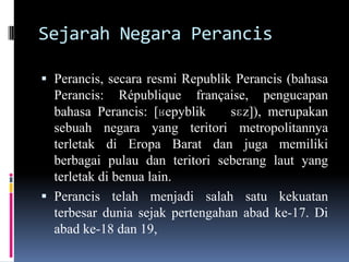 Sejarah Negara Perancis
 Perancis, secara resmi Republik Perancis (bahasa
Perancis: République française, pengucapan
bahasa Perancis: [ʁepyblik sɛz]), merupakan
sebuah negara yang teritori metropolitannya
terletak di Eropa Barat dan juga memiliki
berbagai pulau dan teritori seberang laut yang
terletak di benua lain.
 Perancis telah menjadi salah satu kekuatan
terbesar dunia sejak pertengahan abad ke-17. Di
abad ke-18 dan 19,
 